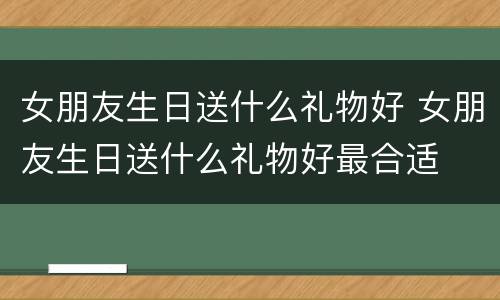 女朋友生日送什么礼物好 女朋友生日送什么礼物好最合适