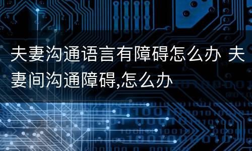 夫妻沟通语言有障碍怎么办 夫妻间沟通障碍,怎么办