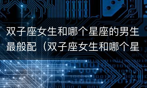 双子座女生和哪个星座的男生最般配（双子座女生和哪个星座的男生最般配关系）