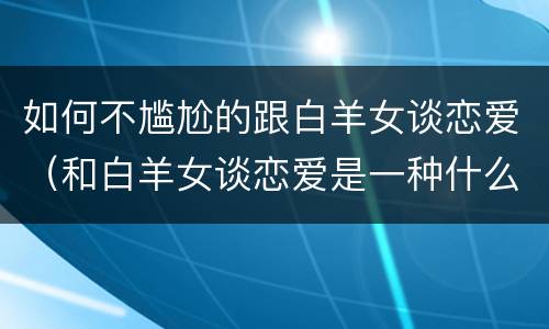 如何不尴尬的跟白羊女谈恋爱（和白羊女谈恋爱是一种什么体验）