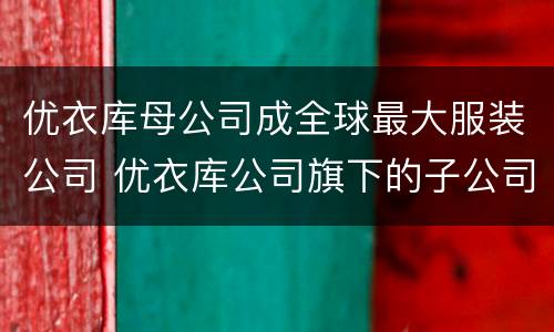 优衣库母公司成全球最大服装公司 优衣库公司旗下的子公司