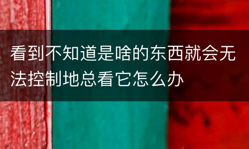 看到不知道是啥的东西就会无法控制地总看它怎么办