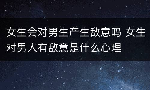 女生会对男生产生敌意吗 女生对男人有敌意是什么心理