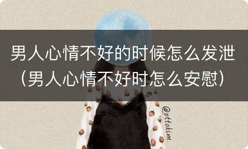 男人心情不好的时候怎么发泄（男人心情不好时怎么安慰）