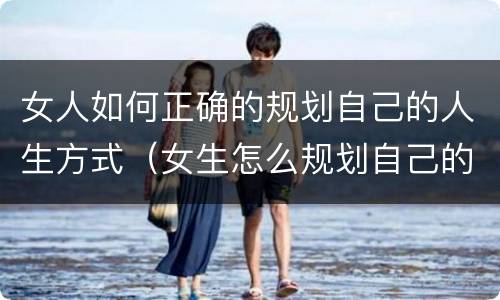 女人如何正确的规划自己的人生方式（女生怎么规划自己的职业生涯）