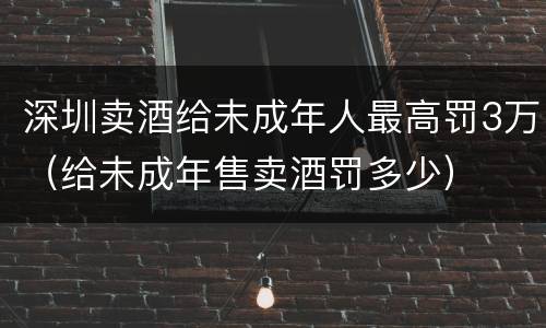 深圳卖酒给未成年人最高罚3万（给未成年售卖酒罚多少）