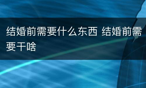 结婚前需要什么东西 结婚前需要干啥