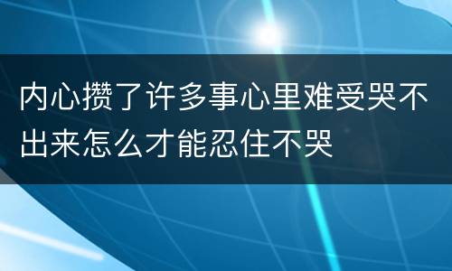 内心攒了许多事心里难受哭不出来怎么才能忍住不哭
