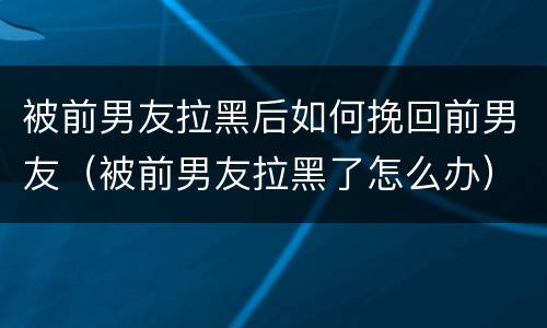 被前男友拉黑后如何挽回前男友（被前男友拉黑了怎么办）
