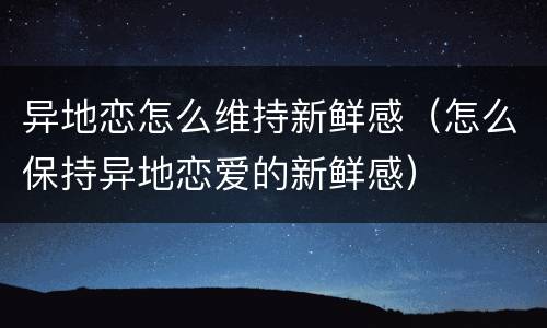 异地恋怎么维持新鲜感（怎么保持异地恋爱的新鲜感）