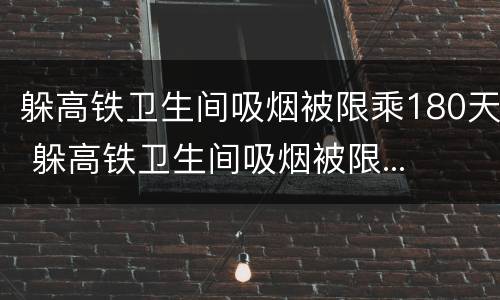 躲高铁卫生间吸烟被限乘180天 躲高铁卫生间吸烟被限...