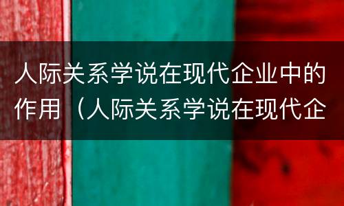 人际关系学说在现代企业中的作用（人际关系学说在现代企业中的作用有哪些）
