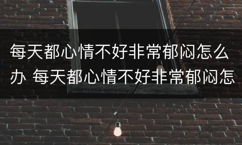 每天都心情不好非常郁闷怎么办 每天都心情不好非常郁闷怎么办呢