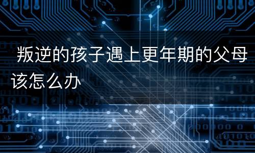  叛逆的孩子遇上更年期的父母该怎么办