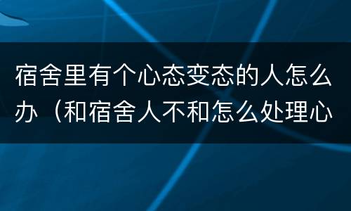 宿舍里有个心态变态的人怎么办（和宿舍人不和怎么处理心理）