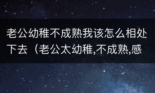 老公幼稚不成熟我该怎么相处下去（老公太幼稚,不成熟,感觉好累）
