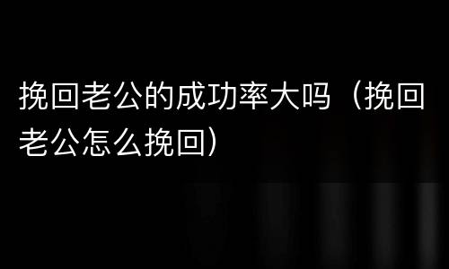 挽回老公的成功率大吗（挽回老公怎么挽回）