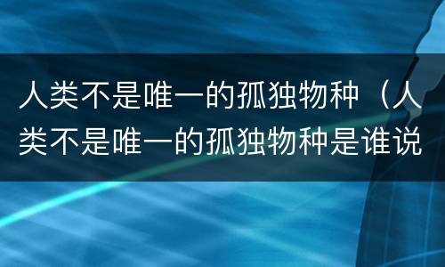 人类不是唯一的孤独物种（人类不是唯一的孤独物种是谁说的）
