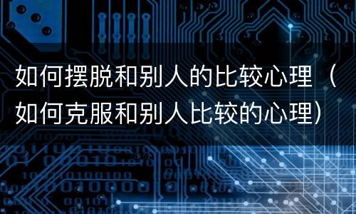 如何摆脱和别人的比较心理（如何克服和别人比较的心理）