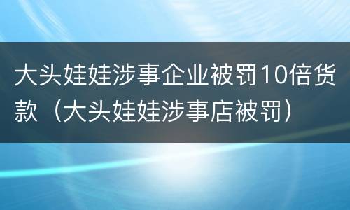 大头娃娃涉事企业被罚10倍货款（大头娃娃涉事店被罚）