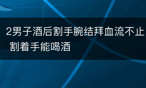 2男子酒后割手腕结拜血流不止 割着手能喝酒