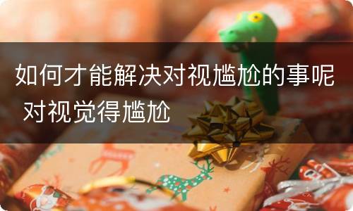 如何才能解决对视尴尬的事呢 对视觉得尴尬