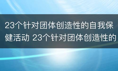 23个针对团体创造性的自我保健活动 23个针对团体创造性的自我保健活动有哪些