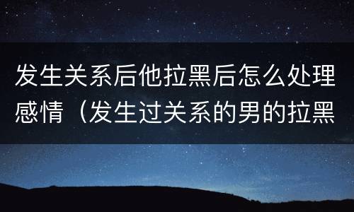 发生关系后他拉黑后怎么处理感情（发生过关系的男的拉黑你）