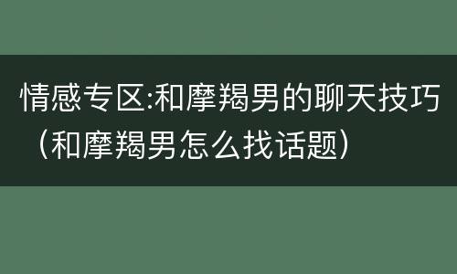 情感专区:和摩羯男的聊天技巧（和摩羯男怎么找话题）