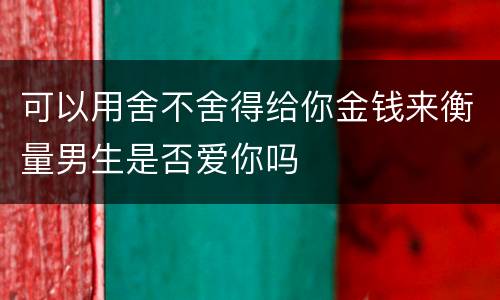 可以用舍不舍得给你金钱来衡量男生是否爱你吗