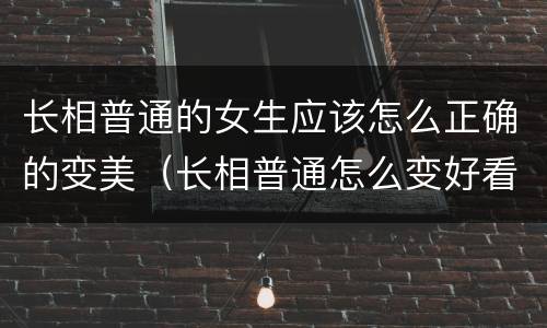 长相普通的女生应该怎么正确的变美（长相普通怎么变好看）