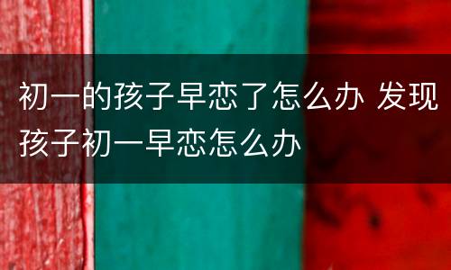 初一的孩子早恋了怎么办 发现孩子初一早恋怎么办