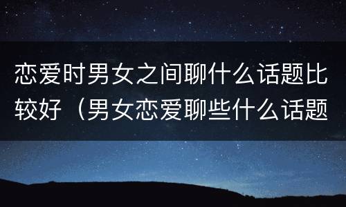 恋爱时男女之间聊什么话题比较好（男女恋爱聊些什么话题）