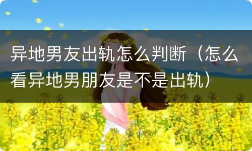 异地男友出轨怎么判断（怎么看异地男朋友是不是出轨）