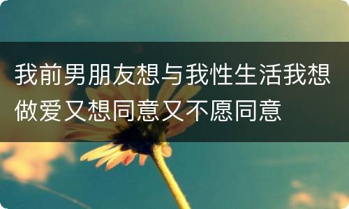我前男朋友想与我性生活我想做爱又想同意又不愿同意
