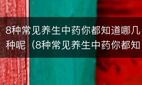 8种常见养生中药你都知道哪几种呢（8种常见养生中药你都知道哪几种呢英语）