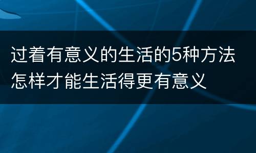 过着有意义的生活的5种方法 怎样才能生活得更有意义