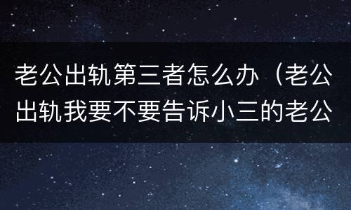 老公出轨第三者怎么办（老公出轨我要不要告诉小三的老公）