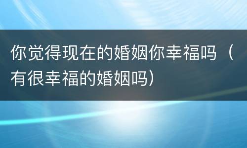 你觉得现在的婚姻你幸福吗（有很幸福的婚姻吗）