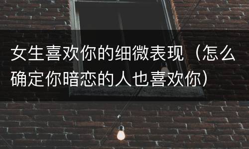 女生喜欢你的细微表现（怎么确定你暗恋的人也喜欢你）