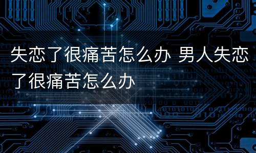 失恋了很痛苦怎么办 男人失恋了很痛苦怎么办