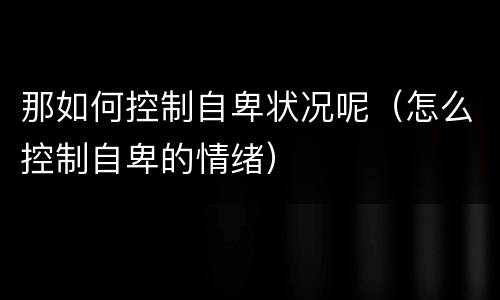 那如何控制自卑状况呢（怎么控制自卑的情绪）