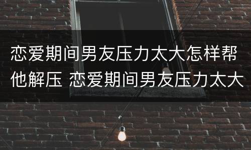 恋爱期间男友压力太大怎样帮他解压 恋爱期间男友压力太大怎样帮他解压心情