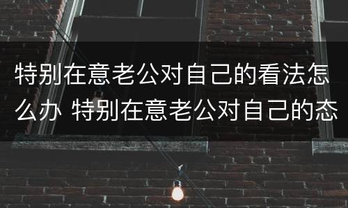 特别在意老公对自己的看法怎么办 特别在意老公对自己的态度