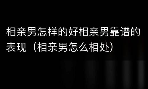 相亲男怎样的好相亲男靠谱的表现（相亲男怎么相处）