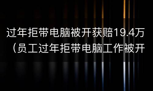 过年拒带电脑被开获赔19.4万（员工过年拒带电脑工作被开获赔19万）