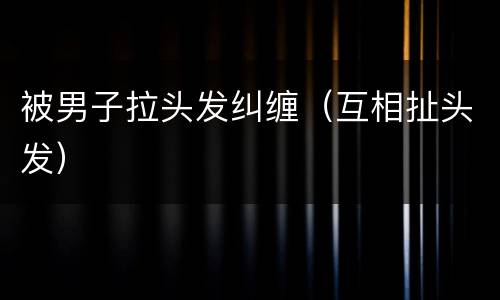 被男子拉头发纠缠（互相扯头发）