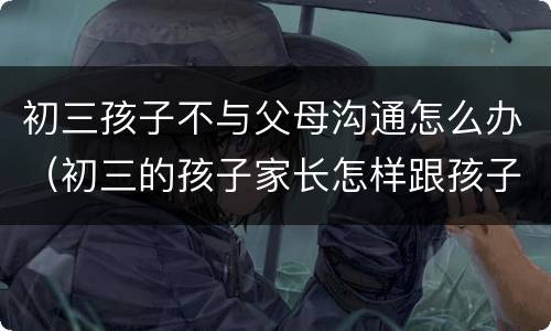 初三孩子不与父母沟通怎么办（初三的孩子家长怎样跟孩子沟通）
