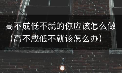 高不成低不就的你应该怎么做（高不成低不就该怎么办）