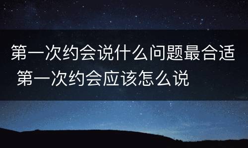 第一次约会说什么问题最合适 第一次约会应该怎么说